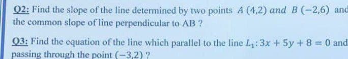 Q2: Find the slope of the line determined by two points A (4,2) and B (-2,6) and
the common slope of line perpendicular to AB ?
Q3: Find the equation of the line which parallel to the line L,:3x + 5y + 8 = 0 and
passing through the point (-3,2) ?
