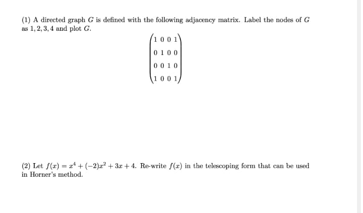 (1) A directed graph G is defined with the following adjacency matrix. Label the nodes of G
as 1,2,3, 4 and plot G.
(1 0 0 1
0 100
0 010
1001,
(2) Let f(x) = x* + (-2)x² + 3x + 4. Re-write f(x) in the telescoping form that can be used
in Horner's method.
