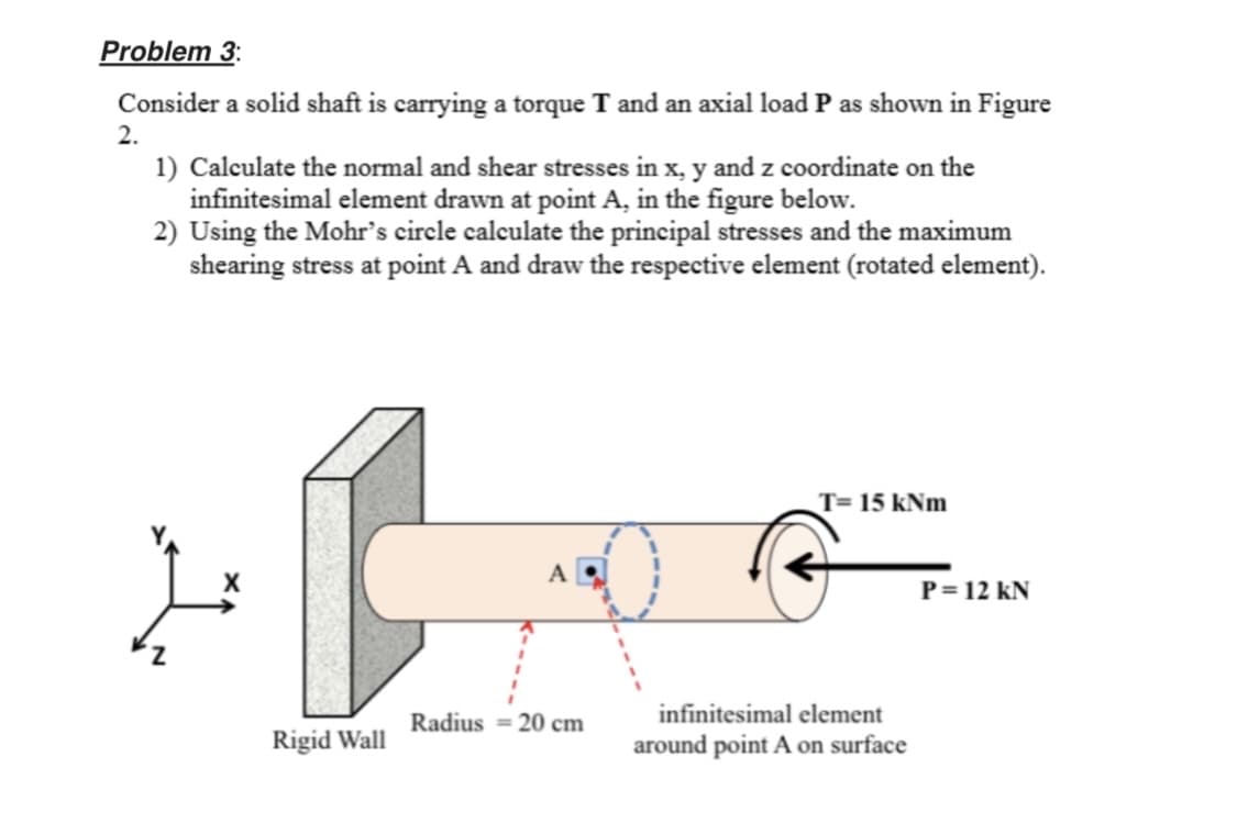 Problem 3:
Consider a solid shaft is carrying a torque T and an axial load P as shown in Figure
2.
1) Calculate the normal and shear stresses in x, y and z coordinate on the
infinitesimal element drawn at point A, in the figure below.
2) Using the Mohr's circle calculate the principal stresses and the maximum
shearing stress at point A and draw the respective element (rotated element).
T= 15 kNm
A
P= 12 kN
Radius = 20 cm
infinitesimal element
Rigid Wall
around point A on surface
