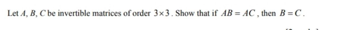 Let A, B, C be invertible matrices of order 3×3. Show that if AB = AC , then B = C.
