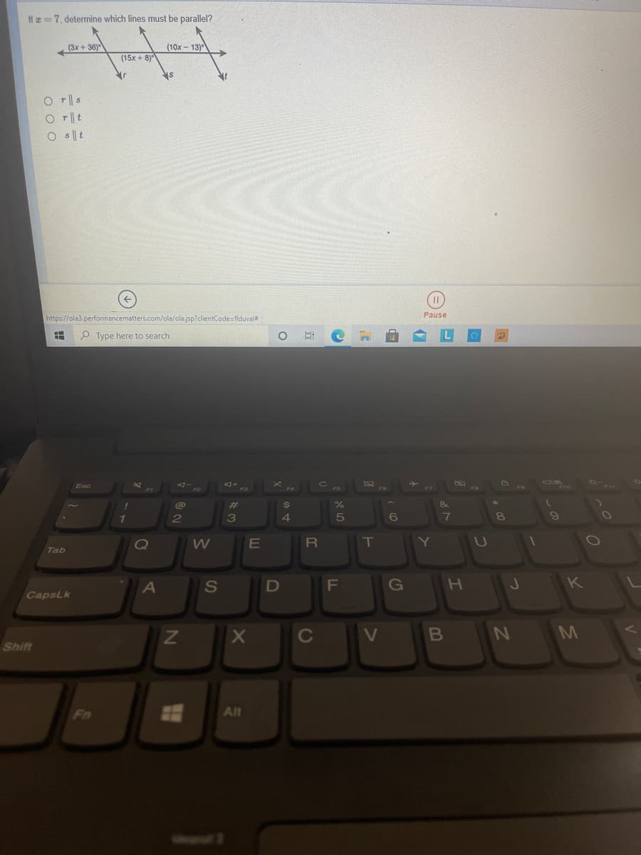 If =7, determine which lines must be parallel?
(3x + 36)
(10x - 13)
°
(15x + 8)
O r||s
O T| t
O s t
Pause
https://ola3.performancematters.com/ola/ola.jsp?clientCode=flduval#
O Type here to search
L
DI
F10
**-
Esc
E4
F11
F2
F3
F5
%23
24
1
2
3
4.
7
8.
Q
E
IT
Tab
A
S
G
K
CapsLk
C
V
B
N M
Shift
Fn
Alt
