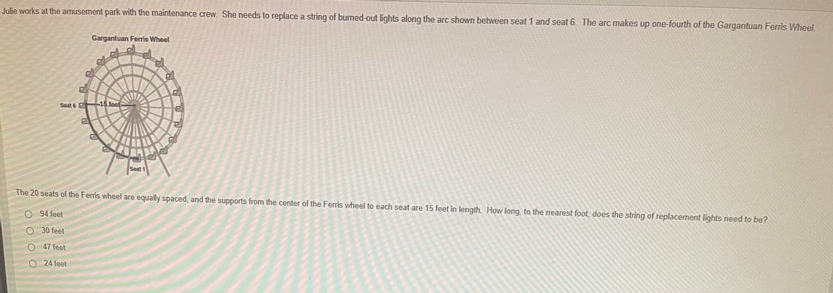 Julie works at the amusement park with the maintenance crew. She needs to replace a string of burned-out lights along the arc shown between seat 1 and seat 6. The arc makes up one-fourth of the Gargantuan Ferris Wheel.
Gargantuan Ferris Wheel
Soat 6
-15 feet
Seat 1
The 20 seats of the Ferris wheel are equally spaced, and the supports from the center of the Ferris wheel to each seat are 15 feet in length. How long, to the nearest foot, does the string of replacement lights need to be?
O 94 feet
O 30 feet
47 feet
O 24 feet
