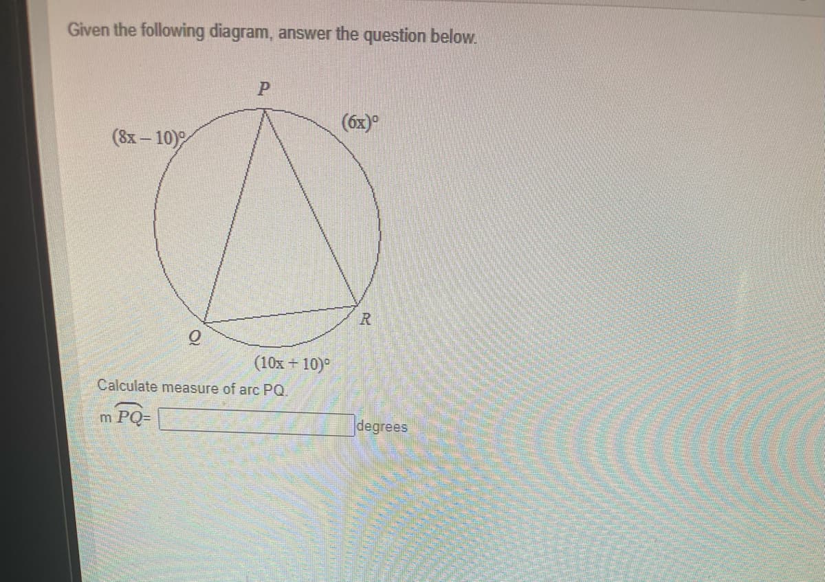 Given the following diagram, answer the question below.
(6x)°
(8x – 10)
(10x + 10)°
Calculate measure of arc PQ.
m PQ=
degrees
