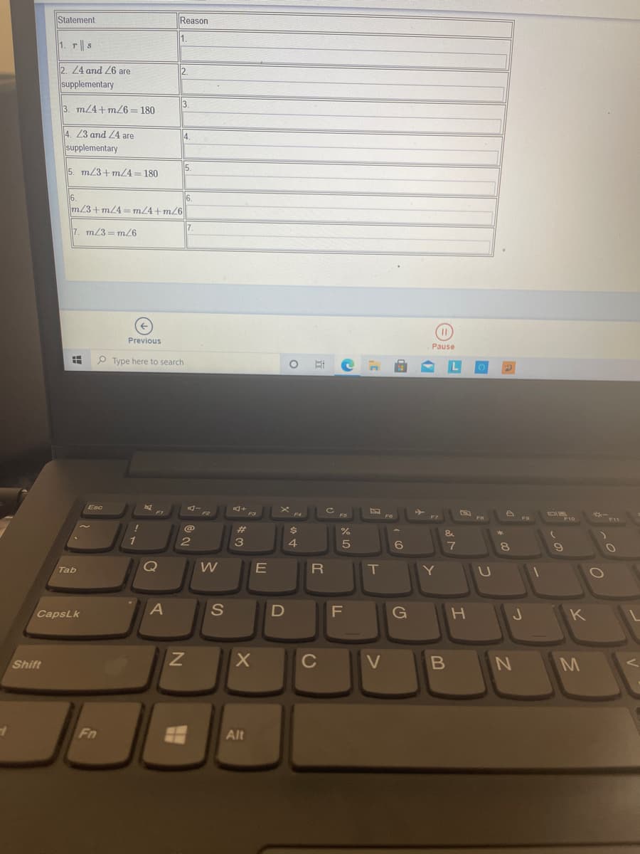 Statement
Reason
1.
1. r s
2. 24 and 26 are
12.
supplementary
3. m/4+m6= 180
3.
4. 23 and 24 are
4.
supplementary
5. m/3+m/4=180
5.
6.
m/3+m/4 =m/4+m/6
6.
7. m/3=m/6
Previous
Pause
O Type here to search
Esc
F4
FO
FO
%23
%24
&
3
4.
8
Tab
T
Y
CapsLk
F
G
K
Shift
C
Fn
Alt
つ
