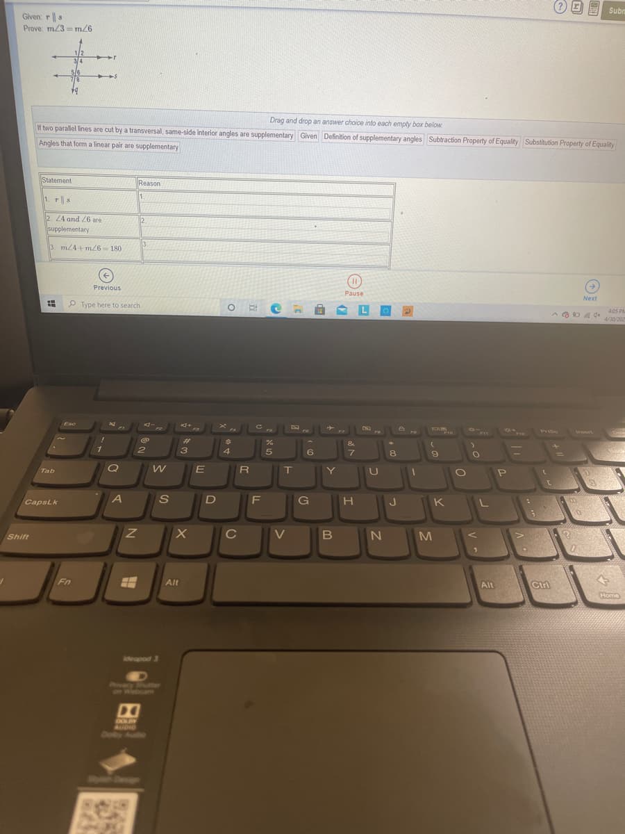 Subrn
Given: r||s
Prove: m/3 = m26
1/2
3/4
5/6
7/8
Drag and drop an answer choice into each empty box below
If two parallel lines are cut by a transversal, same-side interior angles are supplementary Given Definition of supplementary angles Subtraction Property of Equality Substitution Property of Equality
Angles that form a linear pair are supplementary
Statement
Reason
1. T|| s
2 24 and 26 are
supplementary
12
3. m/4 +m/6= 180
Previous
Pause
Next
P Type here to search
405 PM
4/30/202
Esc
ロキ。
『ー
F4
FI0
FI1
F12
%23
&
3
4
5
6.
7.
8
%3D
E
R
Y
Tab
CapsLk
F
G
J
K
V
M
Shift
Fn
Alt
Ctrl
Alt
Home
ideapod 3
Pvacy Shutter
on Webcam
DO
DOLBY
AUDIO
Doiby Audio
SDe
の
ミ
