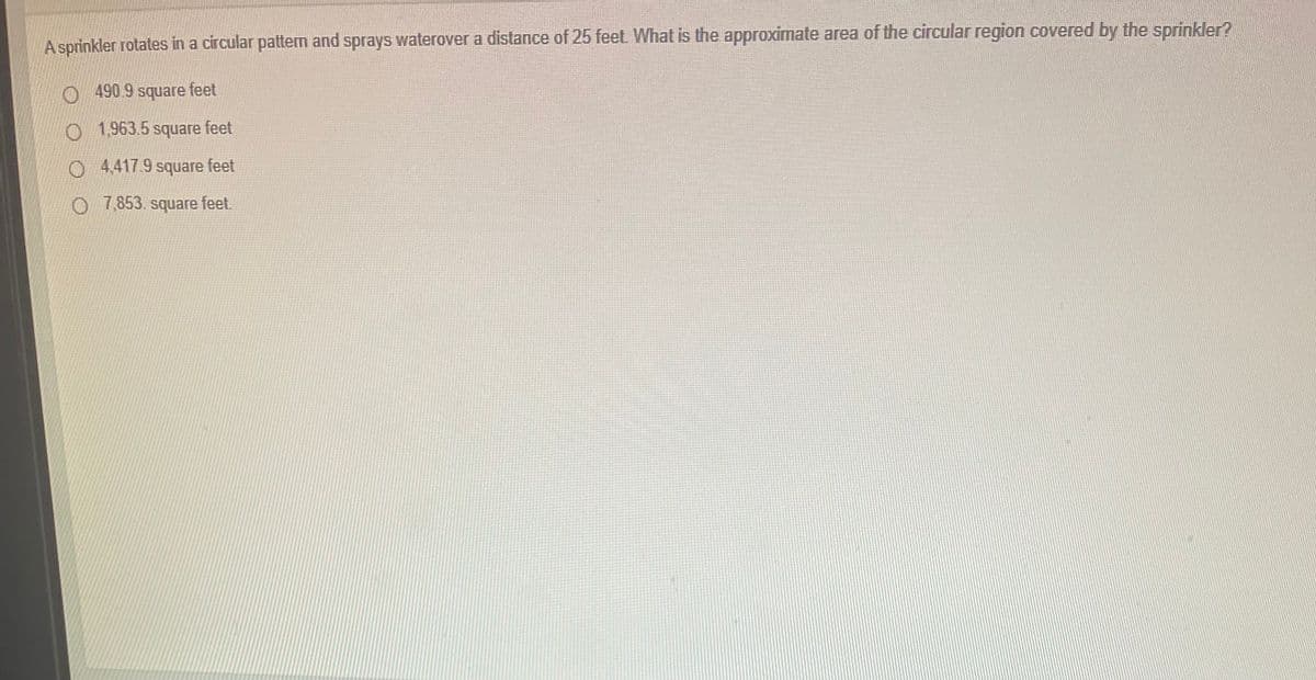 A sprinkler rotates in a circular pattem and sprays waterover a distance of 25 feet What is the approximate area of the circular region covered by the sprinkler?
O490.9 square feet
O 1,963.5 square feet
O 4,417.9 square feet
O 7,853. square feet.
