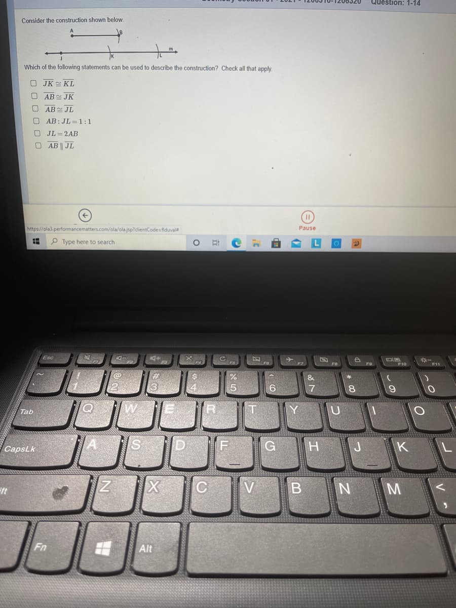 Question: 1-14
Consider the construction shown below.
Which of the following statements can be used to describe the construction? Check all that apply.
O JK KL
O AB JK
O AB JL
AB: JL =1:1
JL =2AB
O AB JL
https://ola3.performancematters.com/ola/olajsp?clientCodesfiduvale
Pause
P Type here to search
Esc
F9
E10
F11
%23
3
5
6
17
18
Tab
Y
U
CapsLk
K
V
B N M
ift
Fn
Alt
