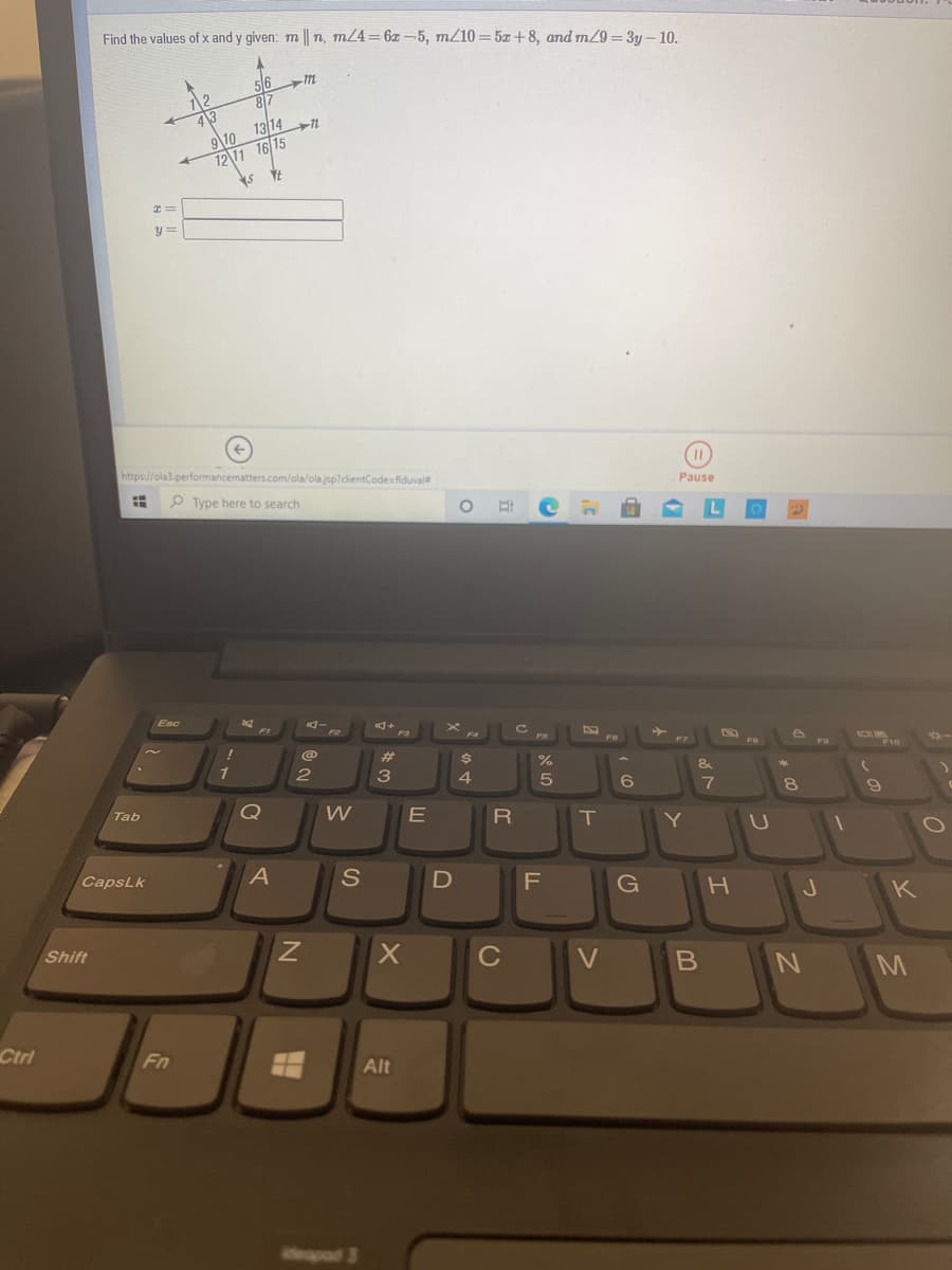 Find the values of x and y given: m || n, m/4=6x -5, m/10 = 5z+8, and m29 = 3y – 10.
50
12
81
9\10 13 14n
12 11 16 15
y =
https://ola3.performancematters.com/ola/ola.jsp?cdientCodesfiduvale
Pause
P Type here to search
Esc
FB
FO
F10
23
&
1
3
4
8.
Q
R
T
Tab
CapsLk
A
S
G
K
Shift
C
Ctri
Fn
Alt
eapad 3
しの
(5
