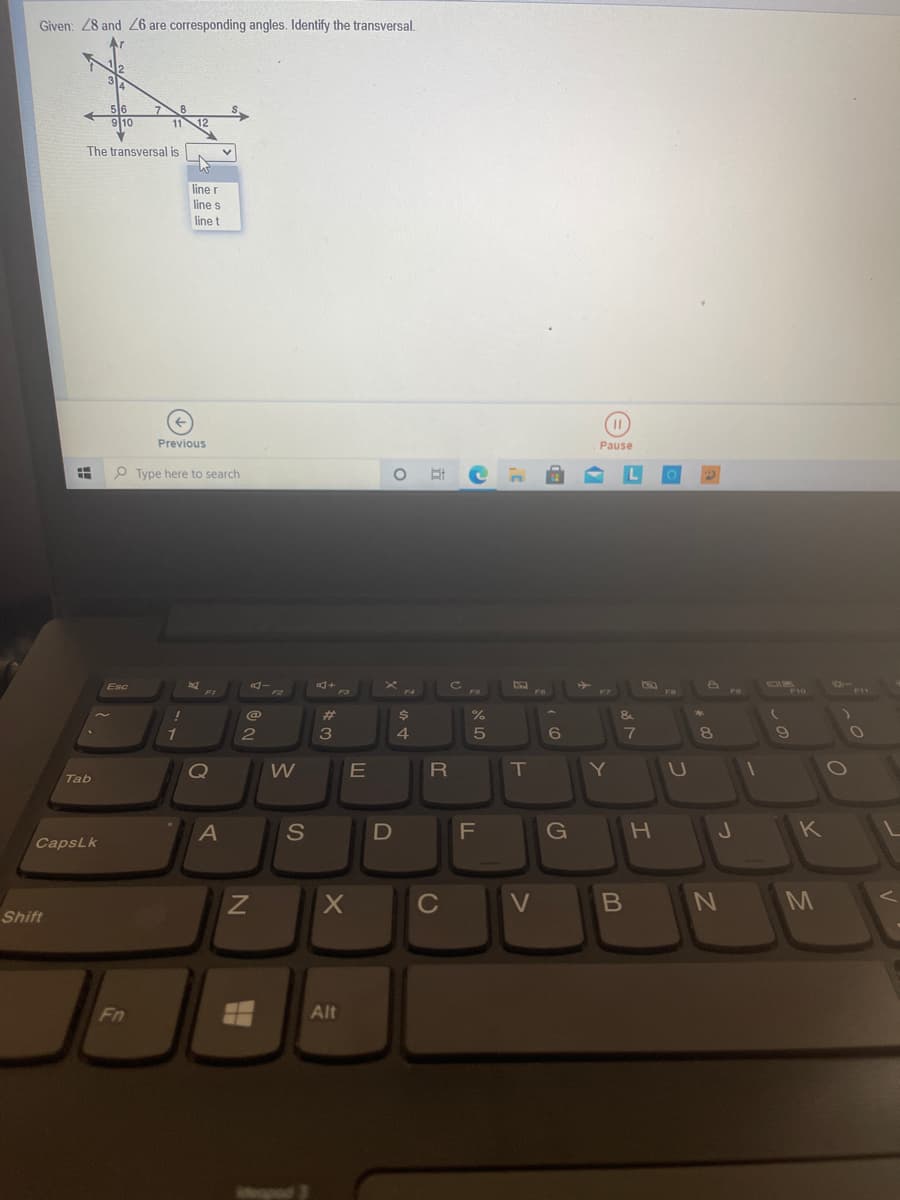 Given: 28 and 26 are corresponding angles. Identify the transversal.
910
1112
The transversal is
line r
line s
line t
Previous
Pause
P Type here to search
%
3
8.
W
R\
T
Tab
A
S
G
H.
K
CapsLk
C
V
M
Shift
Fn
Alt
E
