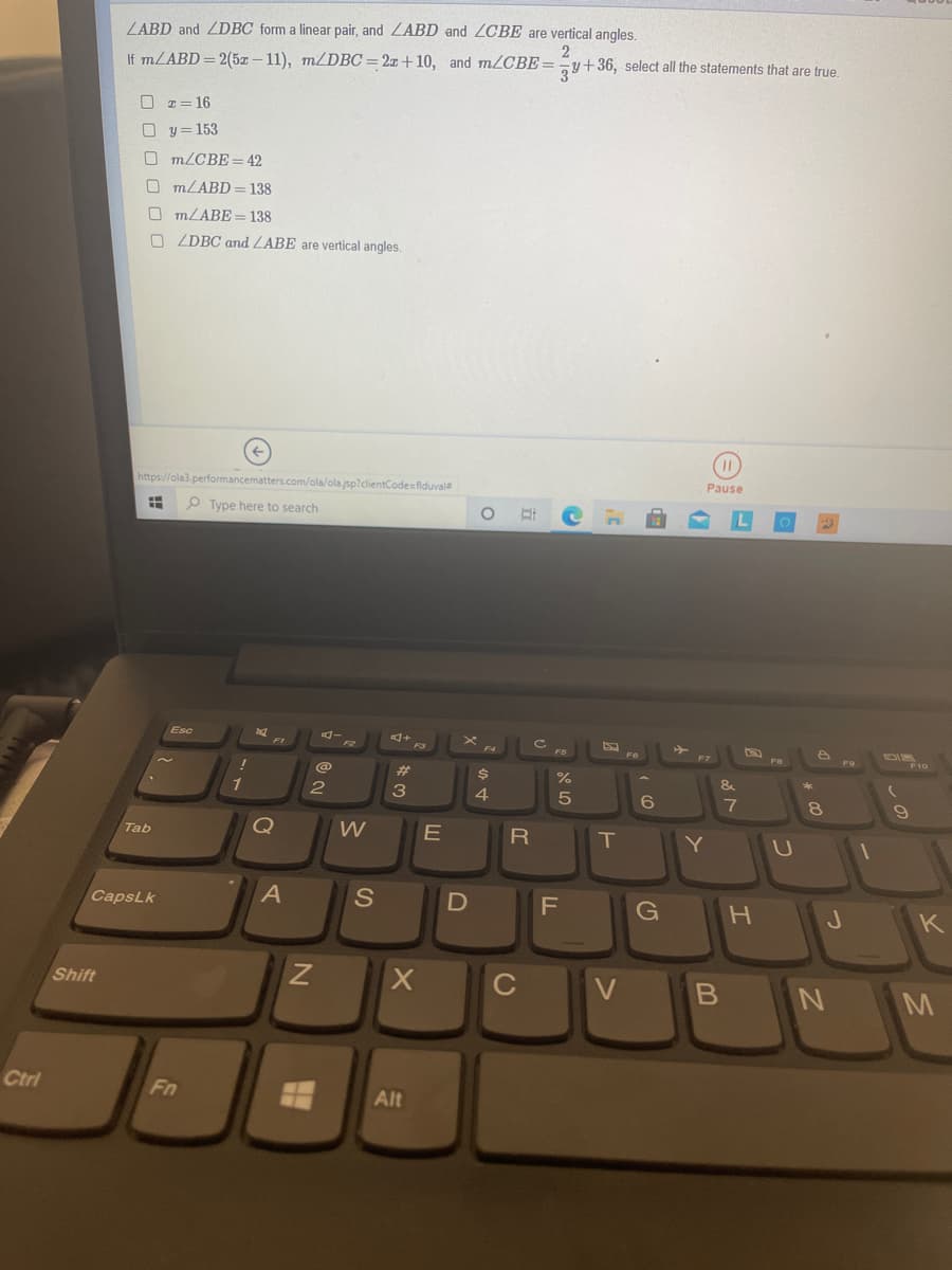 ZABD and ZDBC form a linear pair, and ZABD and ZCBE are vertical angles.
If MLABD = 2(5z – 11), m/DBC=2¤+10, and m/CBE==y+36, select all the statements that are true.
16
y = 153
O m/CBE = 42
O MLABD= 138
O MLABE = 138
O ZDBC and ZABE are vertical angles.
https://ola3.performancematters.com/ola/ola.jsp?dlientCodesfiduvale
Pause
P Type here to search
Esc
F3
F10
23
&
1
3
4
7
Q
R
T
Y
Tab
CapsLk
S
F
G
J
K
Shift
V
M
Ctri
Fn
Alt
טא
CU
O O
