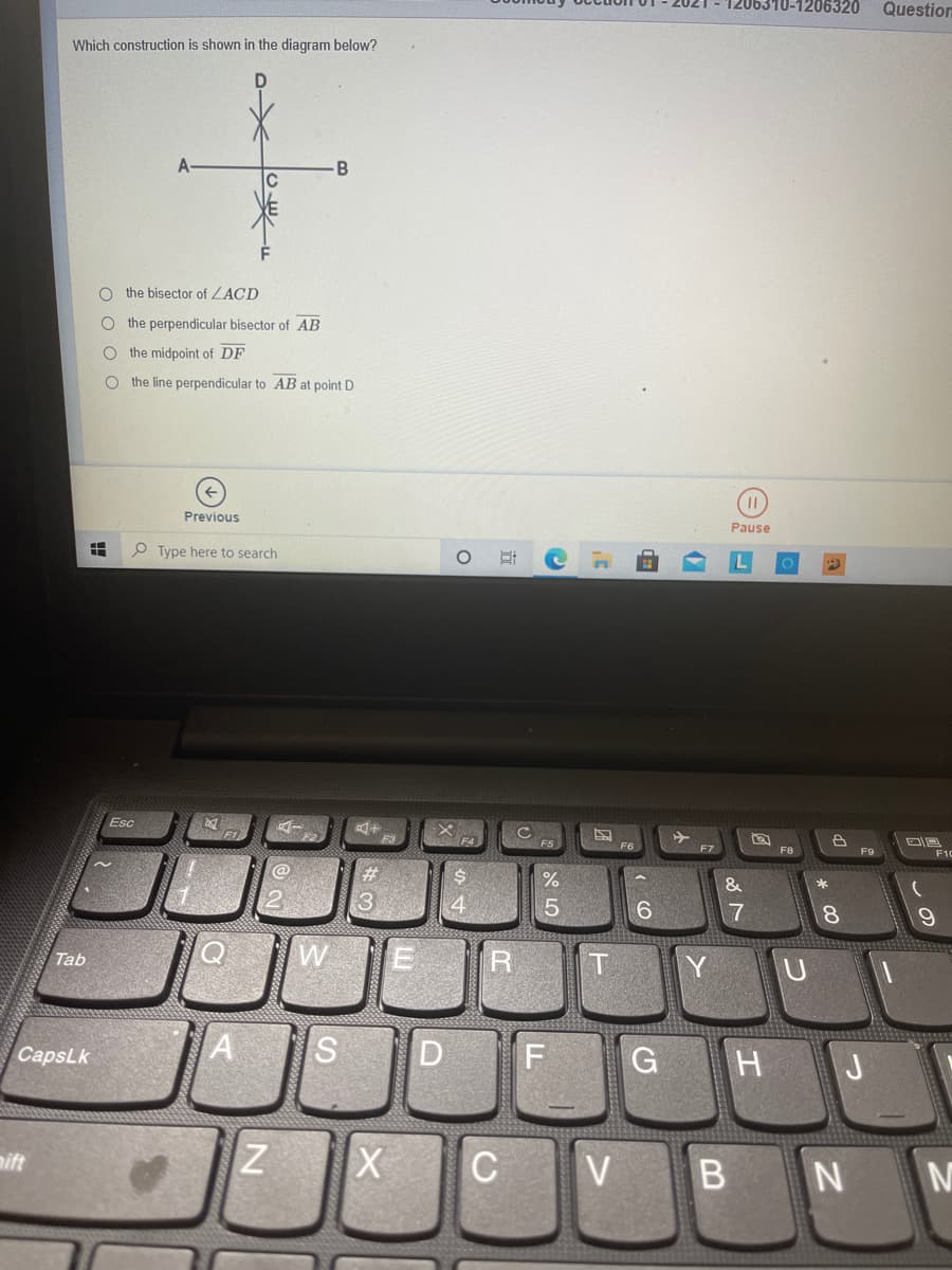 1206320
Question
Which construction is shown in the diagram below?
A
B
the bisector of ZACD
the perpendicular bisector of AB
the midpoint of DF
O the line perpendicular to AB at point D
Previous
Pause
P Type here to search
Esc
F5
F7
F9
F10
&
6.
7
8.
Tab
D
F
G H J
CapsLk
mift
C V
B N M
O o O O
