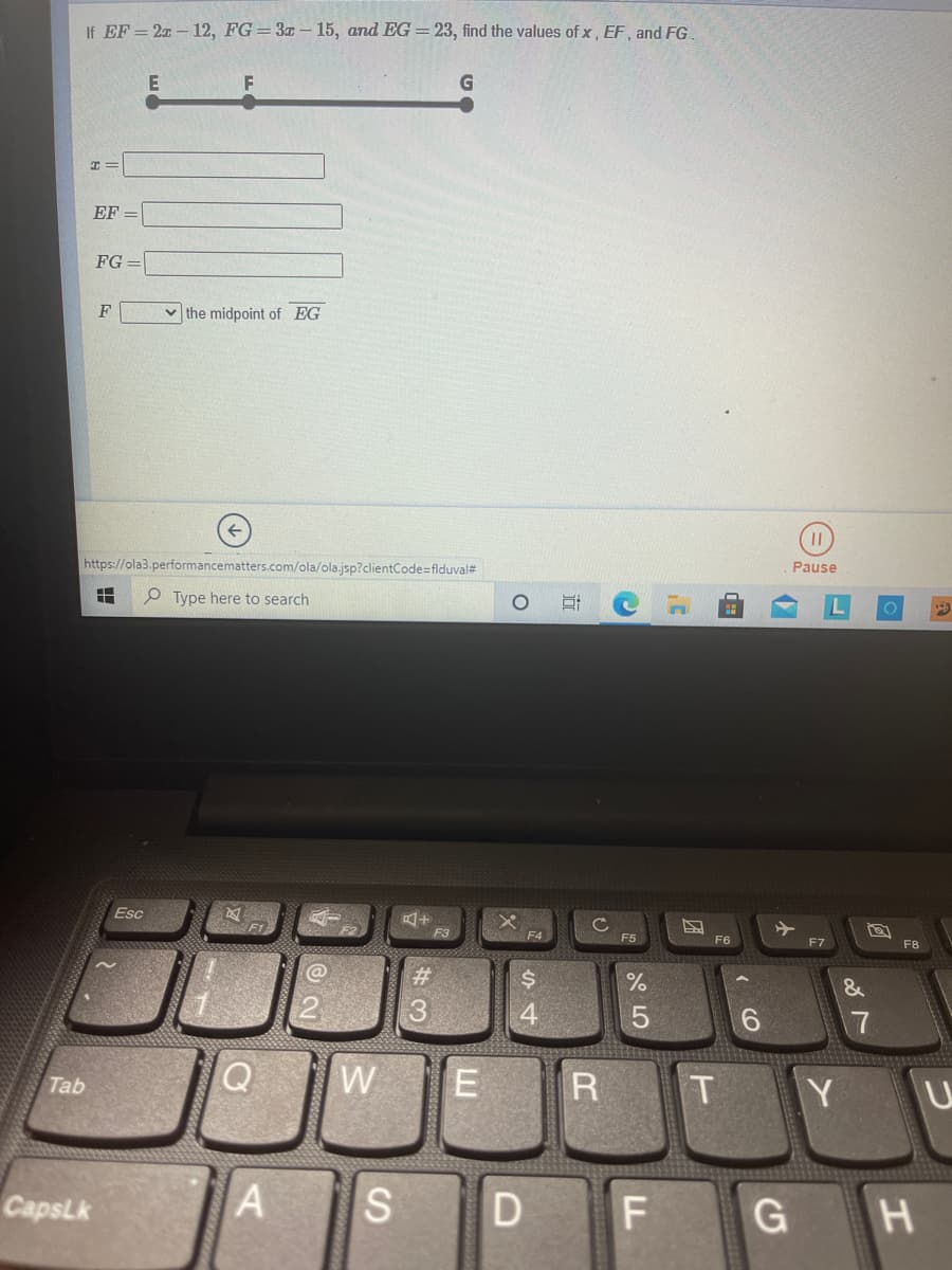 If EF = 20 – 12, FG= 3x – 15, and EG =23, find the values of x , EF, and FG.
E
F
EF =
FG =
F
v the midpoint of EG
https://ola3.performancematters.com/ola/ola.jsp?clientCode=flduval#
Pause
P Type here to search
Esc
F3
F4
F5
F6
F7
F8
@
%23
&
4
W
E
R
T Y
Tab
CapsLk
G H
CO
