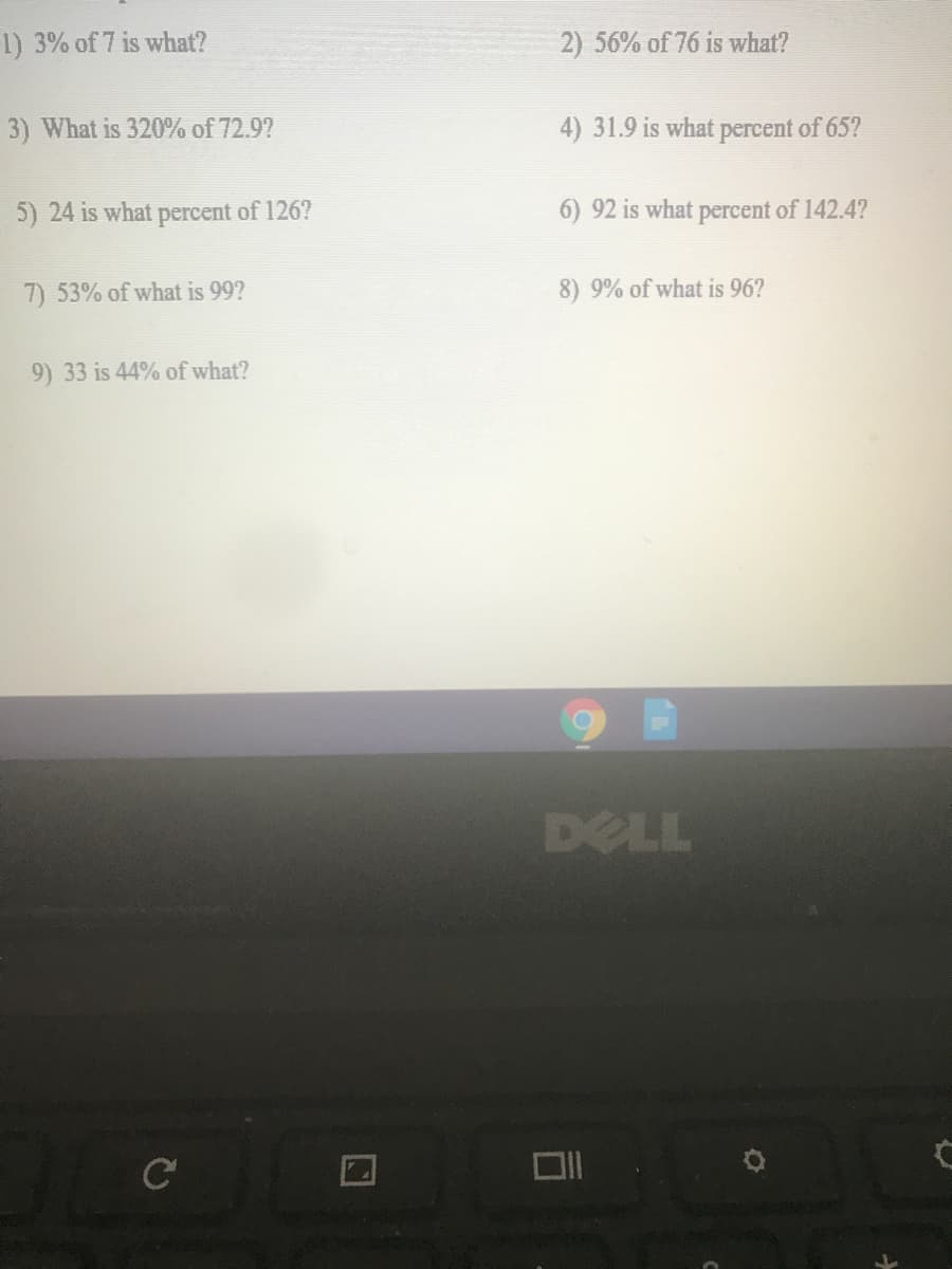 1) 3% of 7 is what?
2) 56% of 76 is what?
3) What is 320% of 72.9?
4) 31.9 is what percent of 65?
5) 24 is what percent of 126?
6) 92 is what percent of 142.4?
7) 53% of what is 99?
8) 9% of what is 96?
9) 33 is 44% of what?
DELL
C
