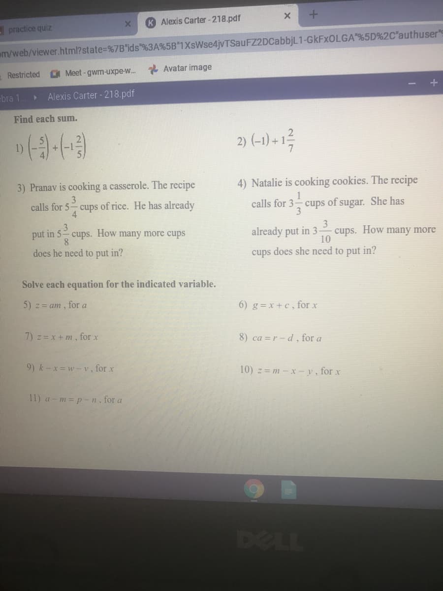 K Alexis Carter -218.pdf
- practice quiz
m/web/viewer.html?state=%7B"ids"%3A%5B"1XsWse4jvTSauFZ2DCabbjL1-GKFXOLGA "%5D%2C'authuser"s
Restricted
Meet-gwm-uxpe-w..
* Avatar image
-bra 1.
Alexis Carter - 218.pdf
Find each sum.
2) (-1) + 1
1)
7
3) Pranav is cooking a casserole. The recipe
4) Natalie is cooking cookies. The recipe
3
1
calls for 5 cups of rice. He has already
calls for 3 cups of sugar. She has
4.
3
3
3
cups. How many more
10
put in 5 cups. How many more cups
already put in 3-
8.
does he need to put in?
cups does she need to put in?
Solve each equation for the indicated variable.
5) z= am , for a
6) g=x +c, for x
7) z= x + m, for x
8) ca =r-d, for a
9) k-x=w-v, for x
10) z= m-x-v, for x
11) a - m = p -n, for a
DELL
