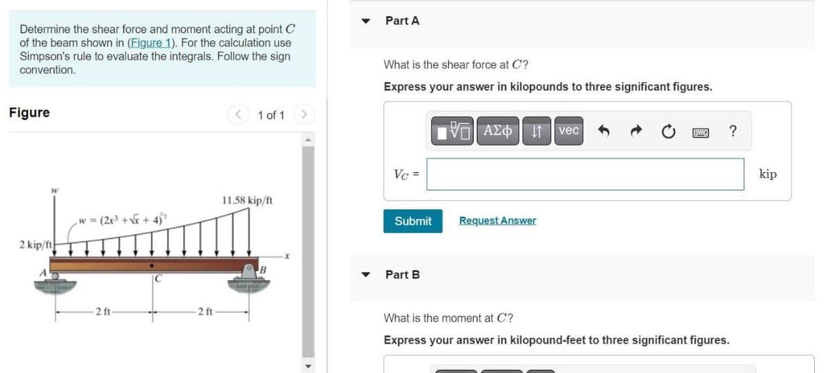 Determine the shear force and moment acting at point C
of the beam shown in (Figure 1). For the calculation use
Simpson's rule to evaluate the integrals. Follow the sign
convention.
Figure
W
2 kip/ft
w = (2x³ + √√x + 4)">
2 ft
2 ft
1 of 1
11.58 kip/ft
Part A
What is the shear force at C?
Express your answer in kilopounds to three significant figures.
Vc =
Submit
Part B
15. ΑΣΦ
Request Answer
vec
Beste
?
What is the moment at C'?
Express your answer in kilopound-feet to three significant figures.
kip