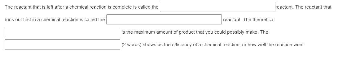 The reactant that is left after a chemical reaction is complete is called the
reactant. The reactant that
runs out first in a chemical reaction is called the
reactant. The theoretical
is the maximum amount of product that you could possibly make. The
(2 words) shows us the efficiency of a chemical reaction, or how well the reaction went.
