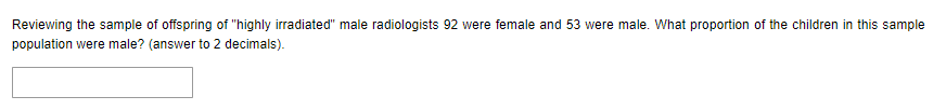 Reviewing the sample of offspring of "highly irradiated" male radiologists 92 were female and 53 were male. What proportion of the children in this sample
population were male? (answer to 2 decimals).
