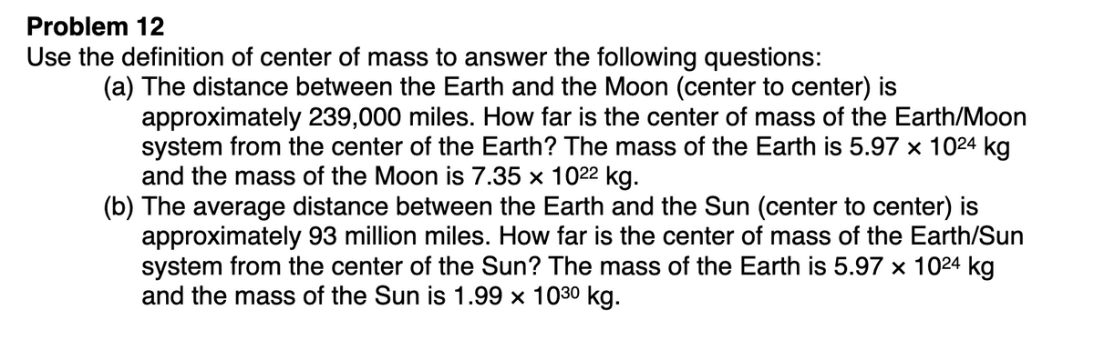 Problem 12
Use the definition of center of mass to answer the following questions:
(a) The distance between the Earth and the Moon (center to center) is
approximately 239,000 miles. How far is the center of mass of the Earth/Moon
system from the center of the Earth? The mass of the Earth is 5.97 x 1024 kg
and the mass of the Moon is 7.35 x 1022 kg.
(b) The average distance between the Earth and the Sun (center to center) is
approximately 93 million miles. How far is the center of mass of the Earth/Sun
system from the center of the Sun? The mass of the Earth is 5.97 x 1024 kg
and the mass of the Sun is 1.99 x 1030 kg.
