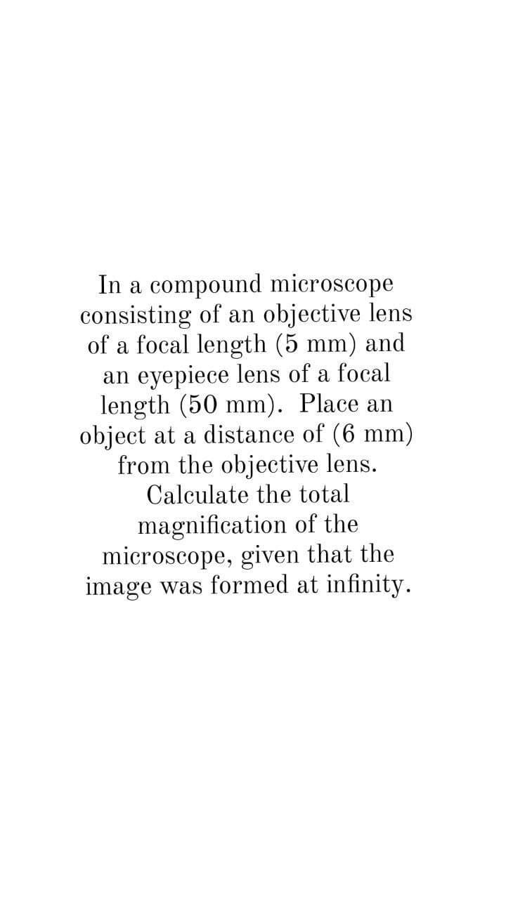 In a compound microscope
consisting of an objective lens
of a focal length (5 mm) and
an eyepiece lens of a focal
length (50 mm). Place an
object at a distance of (6 mm)
from the objective lens.
Calculate the total
magnification of the
microscope, given that the
image was formed at infinity.