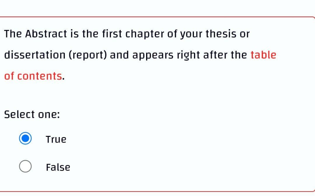 The Abstract is the first chapter of your thesis or
dissertation (report) and appears right after the table
of contents.
Select one:
True
False