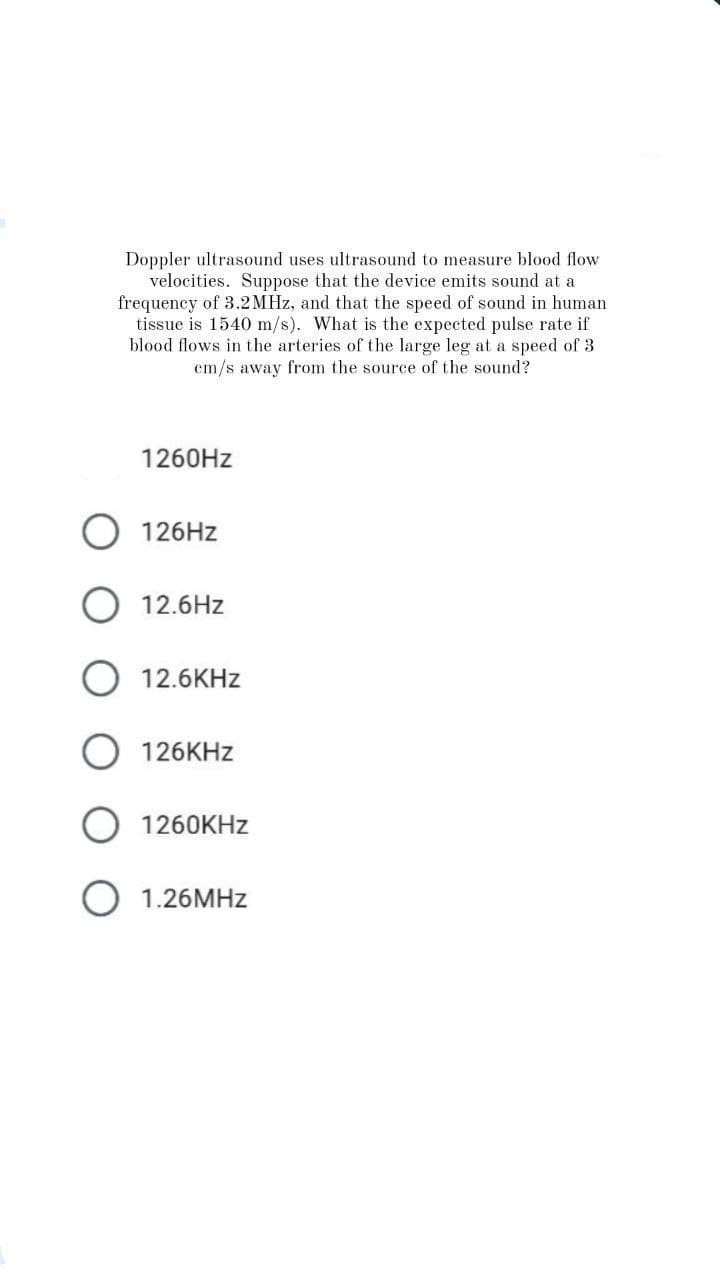 Doppler ultrasound uses ultrasound to measure blood flow
velocities. Suppose that the device emits sound at a
frequency of 3.2MHz, and that the speed of sound in human
tissue is 1540 m/s). What is the expected pulse rate if
blood flows in the arteries of the large leg at a speed of 3
em/s away from the source of the sound?
1260Hz
126Hz
12.6Hz
12.6KHz
126KHz
1260KHz
O 1.26MHz