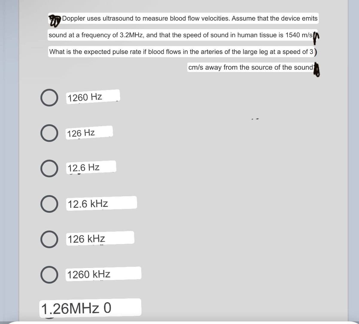 Doppler uses ultrasound to measure blood flow velocities. Assume that the device emits
sound at a frequency of 3.2MHz, and that the speed of sound in human tissue is 1540 m/s
What is the expected pulse rate if blood flows in the arteries of the large leg at a speed of 3)
cm/s away from the source of the sound
O 1260 Hz
126 Hz
O 12.6 Hz
O 12.6 kHz
O 126 kHz
O 1260 kHz
1.26MHz 0