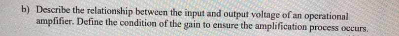 b) Describe the relationship between the input and output voltage of an operational
ampfifier. Define the condition of the gain to ensure the amplification process occurs.
