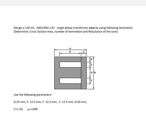 Design a 150 VA, 24OV/48V-12V single phase transformer core by using following lamination.
(Determine: Cross Section Area, number of lamination and Reluctance of the core)
D
Use the following parameters:
G:25 mm, E: 12.5 mm, F: 12.5 mm, C: 12.5 mm, D:50 mm,
C=1.10, H=1500
