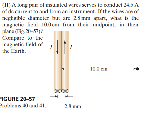 (II) A long pair of insulated wires serves to conduct 24.5 A
of de current to and from an instrument. If the wires are of
negligible diameter but are 2.8 mm apart, what is the
magnetic field 10.0 cm from their midpoint, in their
plane (Fig. 20-57)?
Compare to the
magnetic field of
the Earth.
I
10.0 cm
FIGURE 20–57
Problems 40 and 41.
2.8 mm
