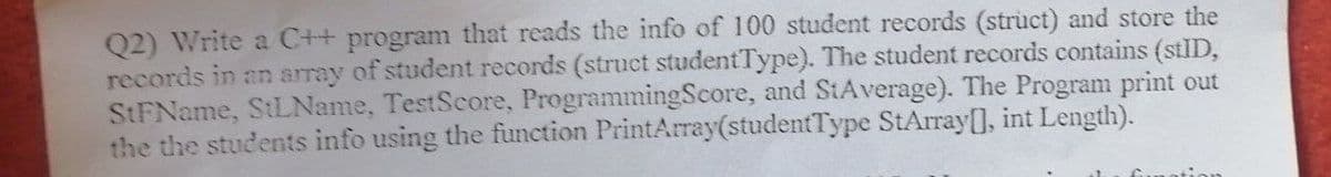 Q2) Write a C++ program that reads the info of 100 student records (struct) and store the
records in an array of student records (struct studentType). The student records contains (stID,
StFName, StLName, TestScore, ProgrammingScore, and StAverage). The Program print out
the the students info using the function PrintArray(studentType StArray[], int Length).
