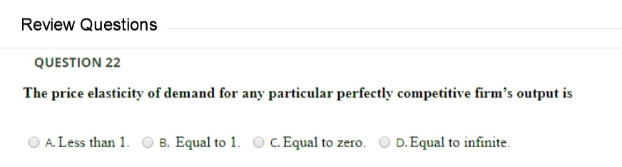 Review Questions
QUESTION 22
The price elasticity of demand for any particular perfectly competitive firm's output is
A. Less than 1.
B. Equal to 1. O C. Equal to zero.
D. Equal to infinite.
