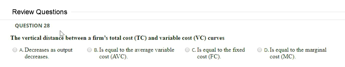 Review Questions
QUESTION 28
The vertical distance between a firm's total cost (TC) and variable cost (VC) curves
O A. Decreases as output
O B. Is equal to the average variable
cost (AVC).
O C. Is equal to the fixed
cost (FC).
O D. Is equal to the marginal
cost (MC).
decreases.

