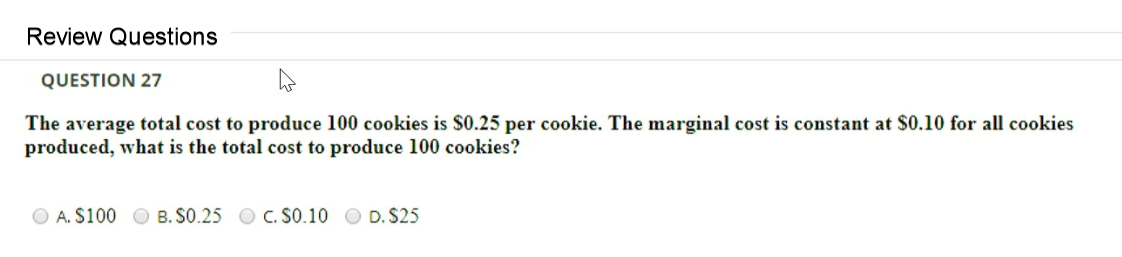 Review Questions
QUESTION 27
The average total cost to produce 100 cookies is $0.25 per cookie. The marginal cost is constant at $0.10 for all cookies
produced, what is the total cost to produce 100 cookies?
A. S100 O B. S0.25 O C. SO.10 O D. $25
