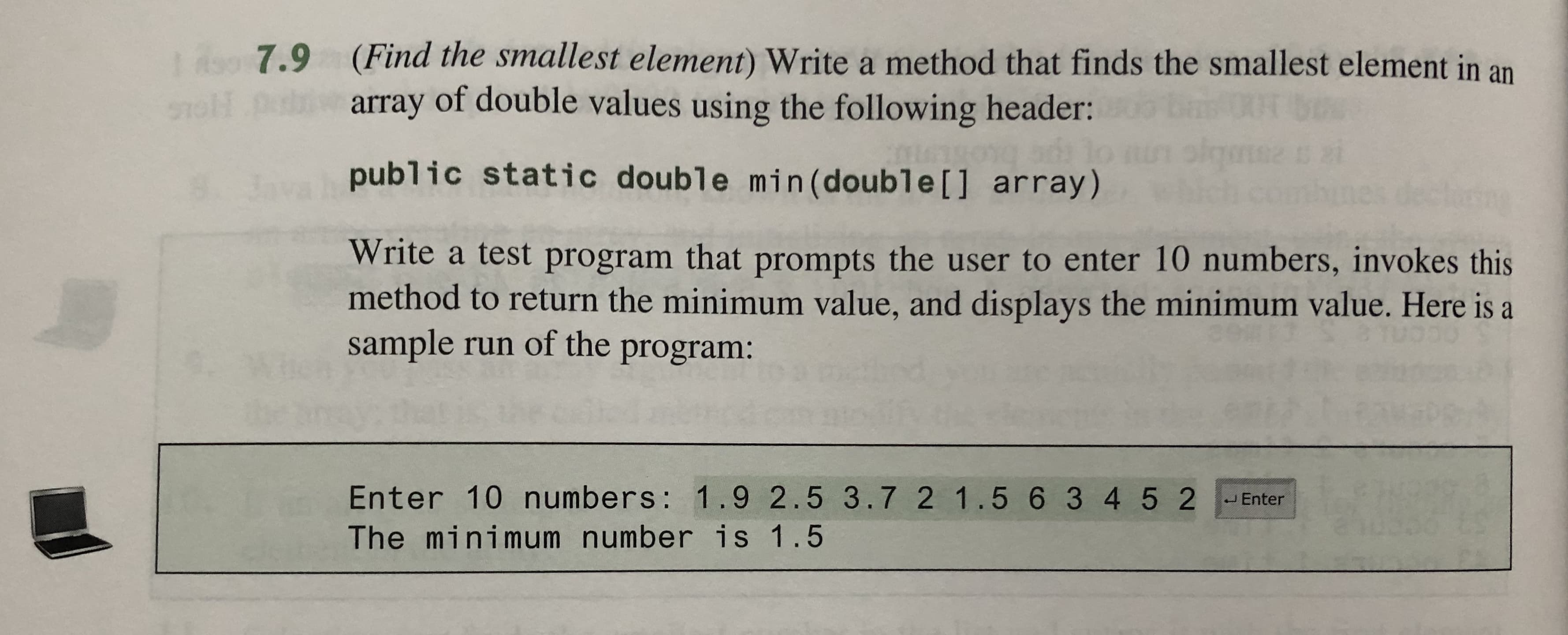 1290 7.9
(Find the smallest element) Write a method that finds the smallest element in an
array of double values using the following header:
public static double min (doubl e [ ] array)
Write a test program that prompts the user to enter 10 numbers, invokes this
method to return the minimum value, and displays the minimum value. Here is a
sample run of the program:
Enter 10 numbers : 1.9 2.5 3.7 2 1.5 6 3 4 5 2
JEnter
The minimum number is 1.5
