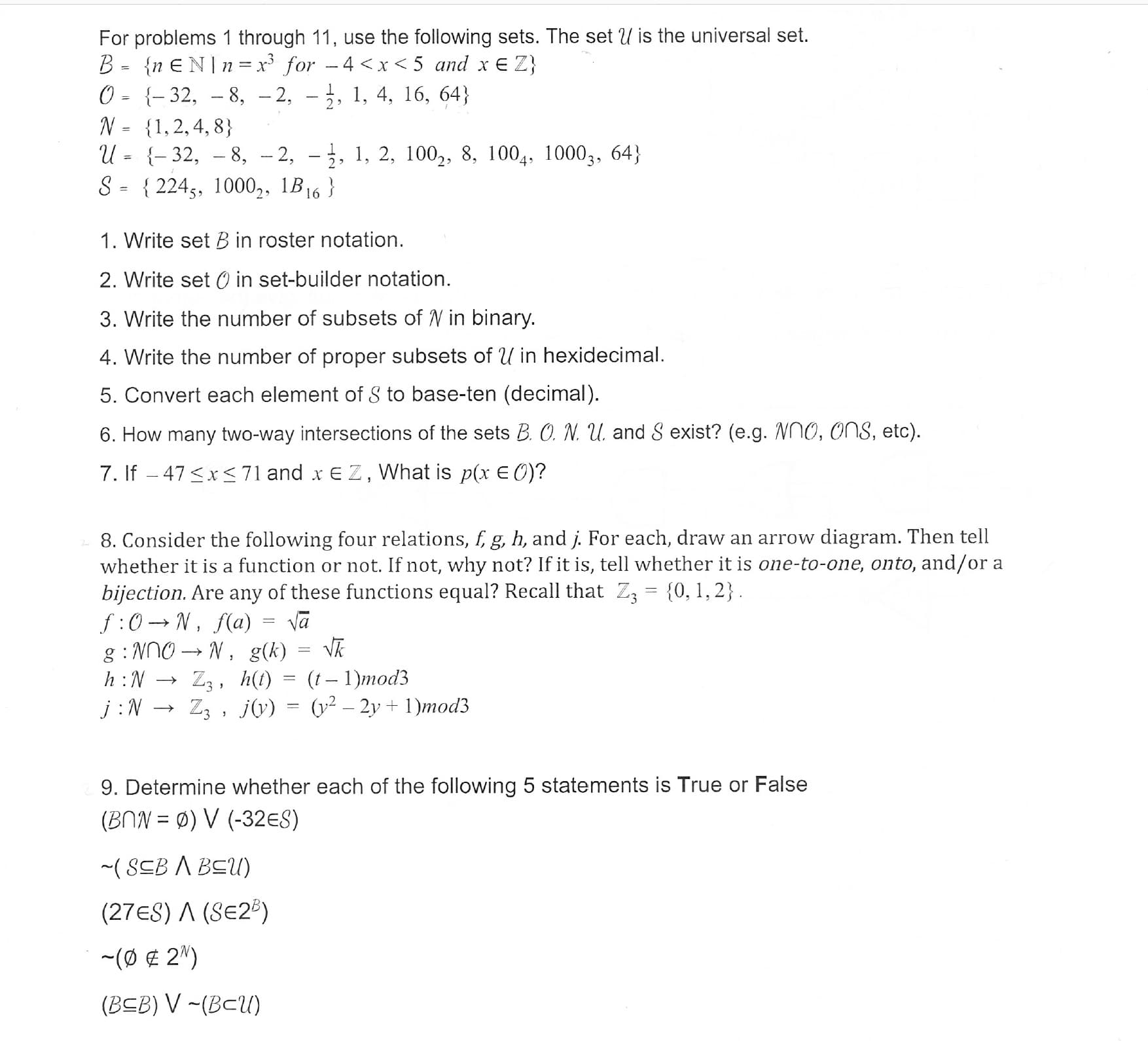 For problems 1 through 11, use the following sets. The set U is the universal set.
0- -32, - 8, -2, - 3, 1, 4, 16, 64)
N-1,2,4,8)
U= {-32,-8,-2, .. 1, 2, 100-, 8. 1004. 10003, 64)
S-2245, 1000,, B16)
1. Write set B in roster notation.
2. Write set O in set-builder notation
3. Write the number of subsets of N in binary
4. Write the number of proper subsets of U in hexidecimal.
5. Convert each element of S to base-ten (decimal)
6. How many two-way intersections of the sets B. O. N u. and S exist? (e.g. Nno, ons, etc)
7. If -47<x 71 and xE Z, What is p(r E O)?
8. Consider the following four relations, f, g, h, and j. For each, draw an arrow diagram. Then tell
whether it is a function or not. If not, why not? If it is, tell whether it is one-to-one, onto, and/or a
bijection. Are any of these functions equal? Recall that Z3 [0,1,2)
j : N → 73 , J(y) = (y2-2y+1)mod3
9. Determine whether each of the following 5 statements is True or False
(BNN = φ) V (-32ES)
(27ES) A (SE2)
(0 2)
(BEB) V -(Bcu)
