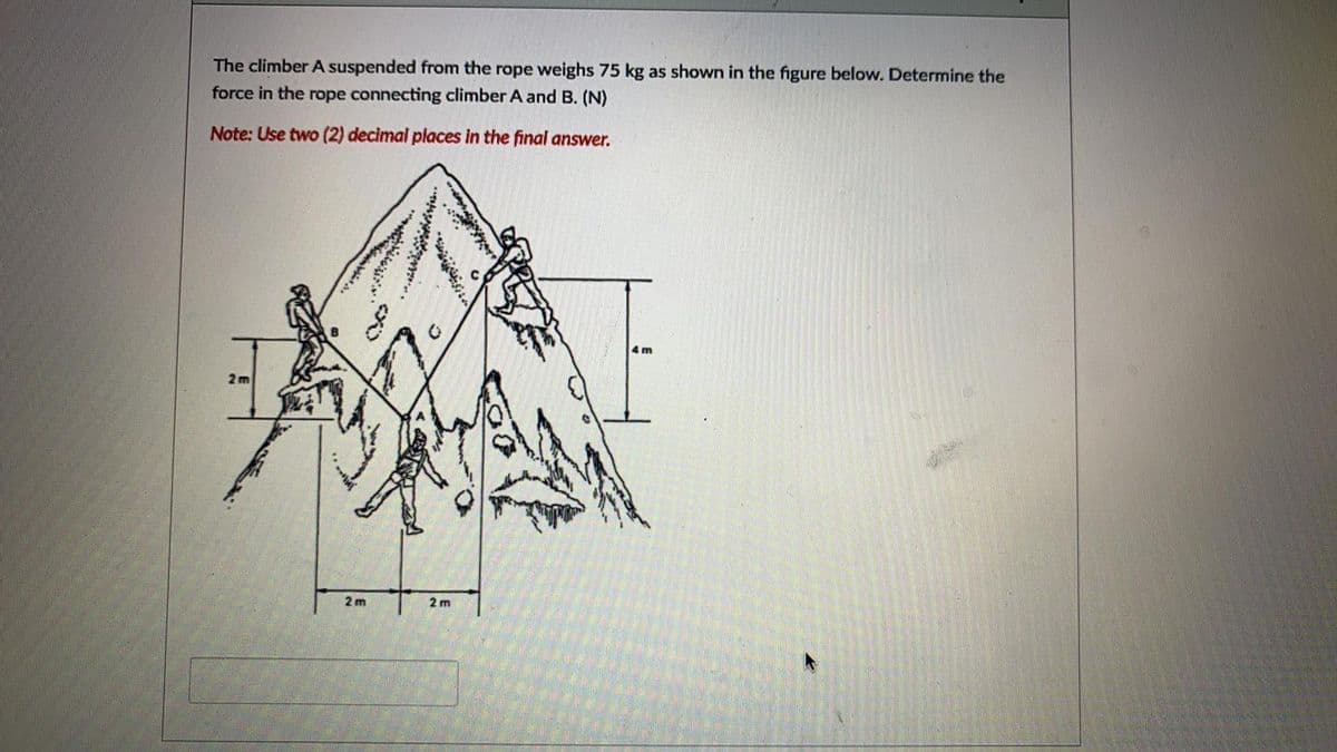 The climber A suspended from the rope weighs 75 kg as shown in the figure below. Determine the
force in the rope connecting climber A and B. (N)
Note: Use two (2) decimal places in the final answer.
4 m
2m
2 m
2 m
