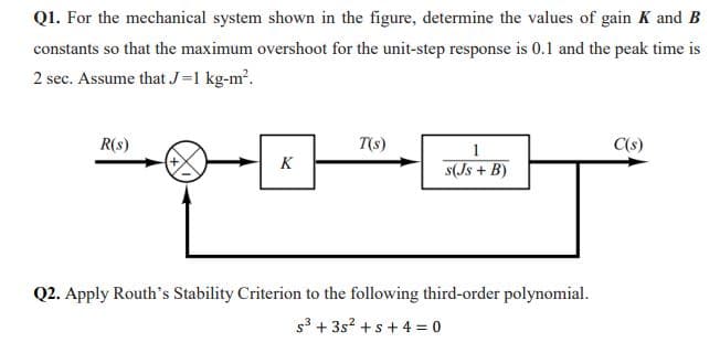 Q1. For the mechanical system shown in the figure, determine the values of gain K and B
constants so that the maximum overshoot for the unit-step response is 0.1 and the peak time is
2 sec. Assume that J=1 kg-m?.
R(s)
T(s)
1
C(s)
K
s(Js + B)
