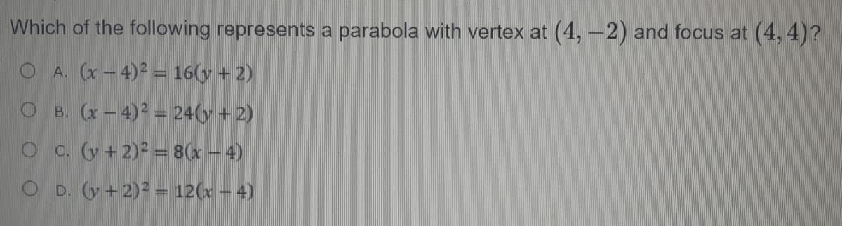 Which of the following represents a parabola with vertex at (4, -2) and focus at (4, 4)?
O A. (x – 4)2 = 16(y + 2)
O B. (x - 4)2 = 24(y + 2)
C. (y + 2) = 8(x - 4)
O D. (y+ 2)2 = 12(x - 4)
