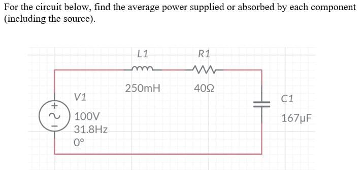 For the circuit below, find the average power supplied or absorbed by each component
(including the source).
V1
100V
31.8Hz
0°
L1
m
250mH
R1
4092
C1
167µF