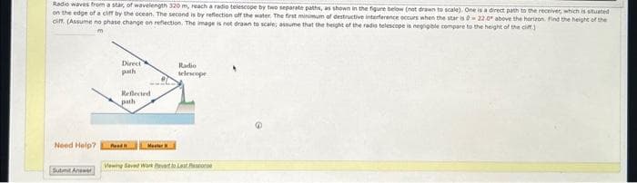 Radio waves from a star, of wavelength 320 m, reach a radio telescope by two separate paths, as shown in the figure below (not drawn to scale). One is a direct path to the receiver, which is situated
on the edge of a cliff by the ocean. The second is by reflection off the water. The first minimum of destructive interference occurs when the star is 0-22.0 above the horizon. Find the height of the
ciff. (Assume no phase change on reflection. The image is not drawn to scale; assume that the height of the radio telescope is negligible compare to the height of the cliff)
Need Help?
Submit Answer
Direct
path
Reflected
path
Road
Radio
telescope
Viewing Saved Work evert to Last Pos