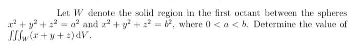 Let W denote the solid region in the first octant between the spheres
x² + y² +2²=a²2 and x² + y² +2²= 62, where 0 < a < b. Determine the value of
SSSw(x+y+z)dV.