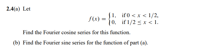 2.4(a) Let
(1,
f(x) = [0,
if0<x< 1/2,
if 1/2 ≤ x < 1.
Find the Fourier cosine series for this function.
(b) Find the Fourier sine series for the function of part (a).