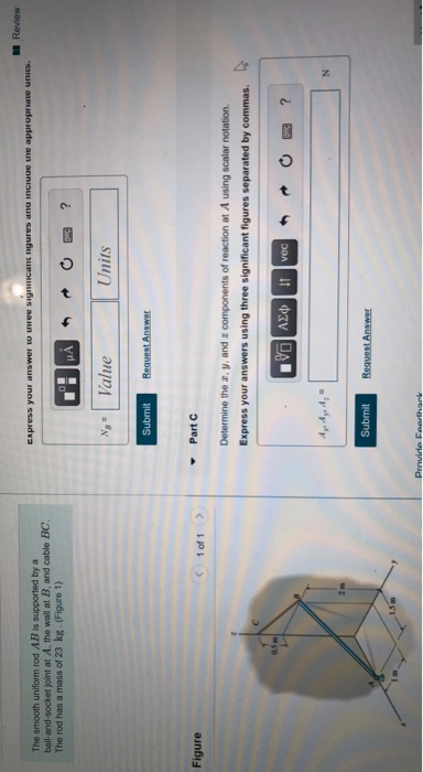 The smooth uniform rod AB is supported by a
ball-and-socket joint at A, the wall at B, and cable BC.
The rod has a mass of 23 kg. (Figure 1)
Figure
1.5m
1 of 1
Express your answer to three signmcant nigures and include the appropriate units.
Submit
Value
Submit
Request Answer
▾ Part C
Determine the z, y, and a components of reaction at A using scalar notation.
Express your answers using three significant figures separated by commas.
VG] ΑΣΦ4t Ivec
Provide Feedthark
Units
Request Answer
N
Review