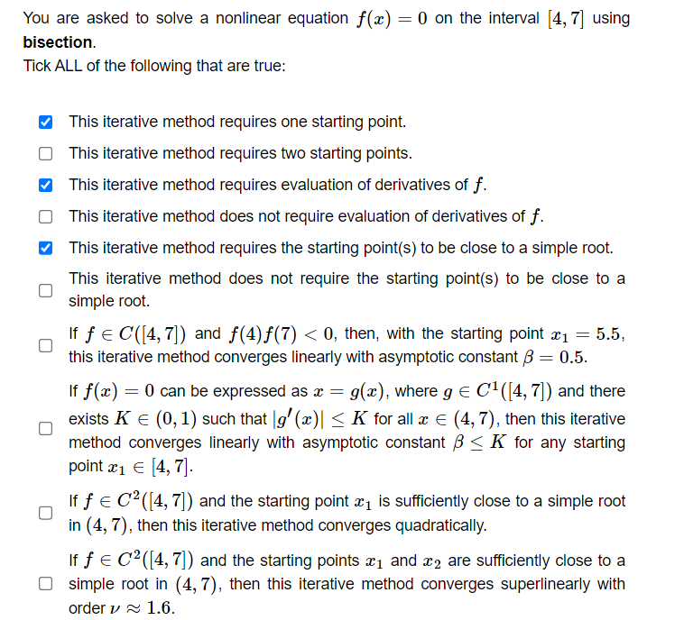 You are asked to solve a nonlinear equation f(x) = 0 on the interval [4, 7] using
bisection.
Tick ALL of the following that are true:
This iterative method requires one starting point.
This iterative method requires two starting points.
This iterative method requires evaluation of derivatives of f.
This iterative method does not require evaluation of derivatives of f.
This iterative method requires the starting point(s) to be close to a simple root.
This iterative method does not require the starting point(s) to be close to a
simple root.
If f = C([4, 7]) and ƒ(4)ƒ(7) < 0, then, with the starting point x₁ = 5.5,
this iterative method converges linearly with asymptotic constant 3 = 0.5.
If f(x) = 0 can be expressed as x = g(x), where g = C¹([4, 7]) and there
exists K € (0, 1) such that g'(x)| ≤ K for all & € (4,7), then this iterative
method converges linearly with asymptotic constant ≤ K for any starting
point x₁ = [4, 7].
If f = C² ([4, 7]) and the starting point x₁ is sufficiently close to a simple root
in (4,7), then this iterative method converges quadratically.
If f = C²([4, 7]) and the starting points ₁ and 2 are sufficiently close to a
simple root in (4, 7), then this iterative method converges superlinearly with
order ✓ 1.6.