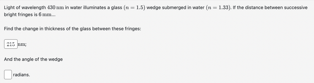 Light of wavelength 430 nm in water illuminates a glass (n = 1.5) wedge submerged in water (n = 1.33). If the distance between successive
bright fringes is 6 mm...
Find the change in thickness of the glass between these fringes:
215 nm;
And the angle of the wedge
radians.