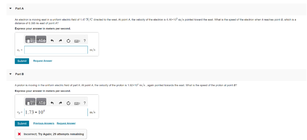 Part A
An electron is moving east in a uniform electric field of 1.47 N/C directed to the west. At point A, the velocity of the electron is 4.46x105 m/s pointed toward the east. What is the speed of the electron when it reaches point B, which is a
distance of 0.395 m east of point A?
Express your answer in meters per second.
V₁ =
Submit
Part B
|| ΑΣΦ
←
Request Answer
给 ΑΣΦ A
p=1.73.104
Ć
A proton is moving in the uniform electric field of part A. At point A, the velocity of the proton is 1.92x10 m/s, again pointed towards the east. What is the speed of the proton at point B?
Express your answer in meters per second.
C
16
?
Submit Previous Answers Request Answer
?
m/s
* Incorrect; Try Again; 29 attempts remaining
m/s