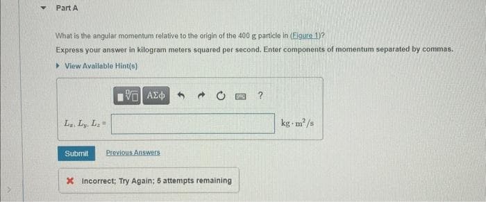 Part A
What is the angular momentum relative to the origin of the 400 g particle in (Figure 1)?
Express your answer in kilogram meters squared per second. Enter components of momentum separated by commas.
View Available Hint(s)
Lz. Ly, L₂=
—| ΑΣΦ
Submit Previous Answers
3 →
X Incorrect; Try Again; 5 attempts remaining
?
kg-m²/s