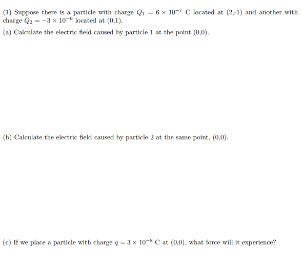 (1) Suppose there is a particle with charge Q₁ = 6 x 10-7 C located at (2,-1) and another with
charge Q₂ = -3 x 10-6 located at (0,1).
(a) Calculate the electric field caused by particle 1 at the point (0,0).
(b) Calculate the electric field caused by particle 2 at the same point, (0,0).
(c) If we place a particle with charge q = 3 × 10-8 C at (0,0), what force will it experience?