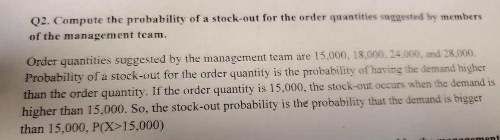 Q2. Compute the probability of a stock-out for the order quantities suggested by members
of the management team.
Order quantities suggested by the management team are 15,000, 18,000, 24,000, and 28,000.
Probability of a stock-out for the order quantity is the probability of having the demand higher
than the order quantity. If the order quantity is 15,000, the stock-out occurs when the demand is
higher than 15,000. So, the stock-out probability is the probability that the demand is bigger
than 15,000, P(X>15,000)
gement