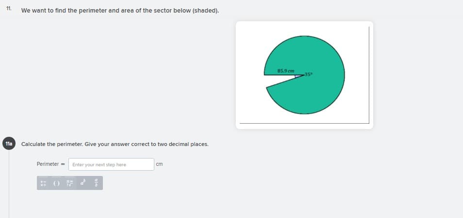 11.
We want to find the perimeter and area of the sector below (shaded).
85.9 cm
35°
11a Calculate the perimeter. Give your answer correct to two decimal places.
Perimeter = Enter your next step here
cm
